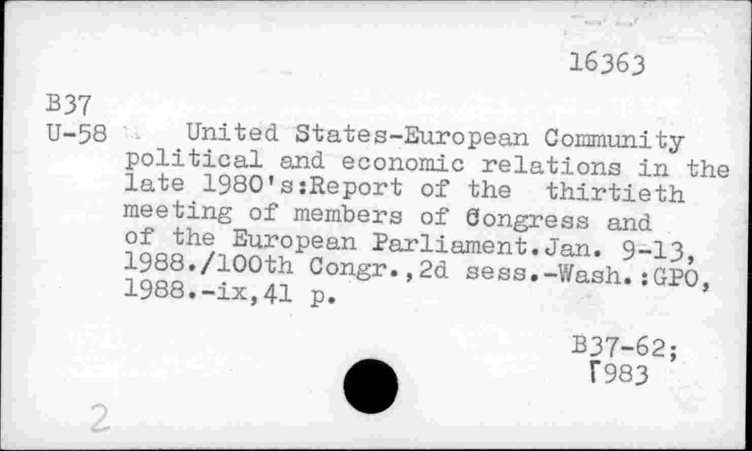 ﻿16363
B37 U-58
United States-European Community political and economic relations in the late 1980’ssReport of the thirtieth meeting of members of Congress and ?nooh^->5Ur°Pean Parliament.Jan. 9-13 ^Q«f*/100th Con£r*>2d sess.-Wash.: GEO, 1988.-ix,41 p,	’
B37-62;
T983